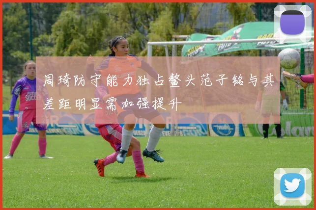 周琦防守能力独占鳌头范子铭与其差距明显需加强提升