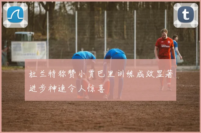 杜兰特称赞小贾巴里训练成效显著进步神速令人惊喜
