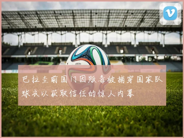 巴拉圭前国门因贩毒被捕穿国家队球衣以获取信任的惊人内幕