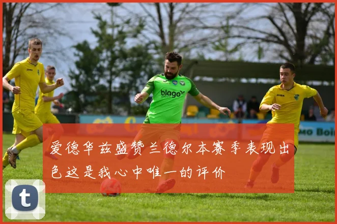 爱德华兹盛赞兰德尔本赛季表现出色这是我心中唯一的评价