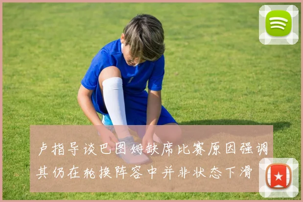 卢指导谈巴图姆缺席比赛原因强调其仍在轮换阵容中并非状态下滑