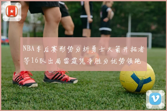 NBA季后赛形势分析勇士火箭开拓者等16队出局雷霆凭净胜分优势领跑
