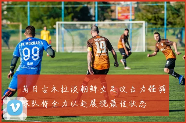 乌日古木拉谈朝鲜女足攻击力强调球队将全力以赴展现最佳状态