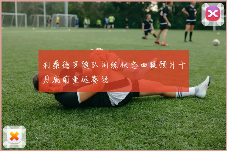 利桑德罗随队训练状态回暖预计十月底前重返赛场