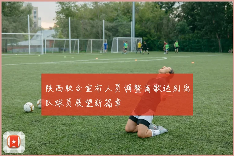 陕西联合宣布人员调整高歌送别离队球员展望新篇章