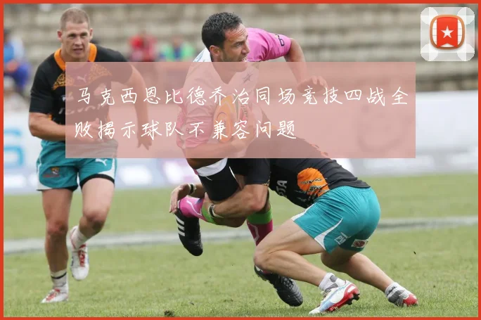 马克西恩比德乔治同场竞技四战全败揭示球队不兼容问题