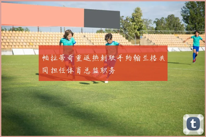 帕拉蒂奇重返热刺联手约翰兰格共同担任体育总监职务