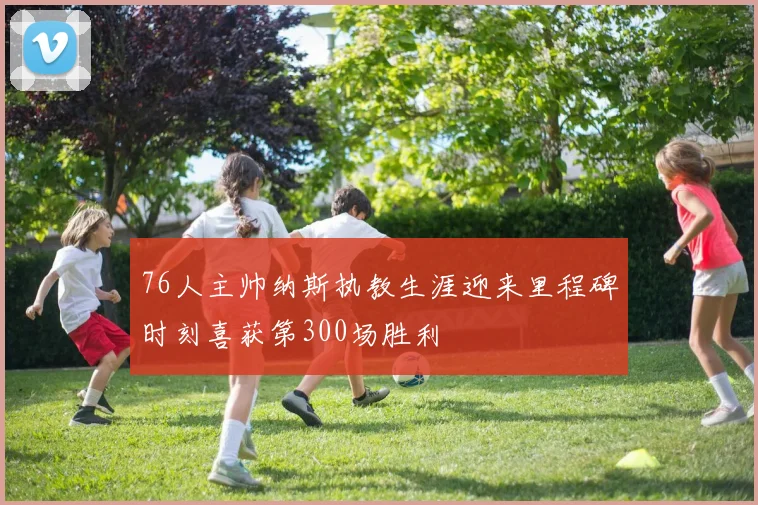 76人主帅纳斯执教生涯迎来里程碑时刻喜获第300场胜利