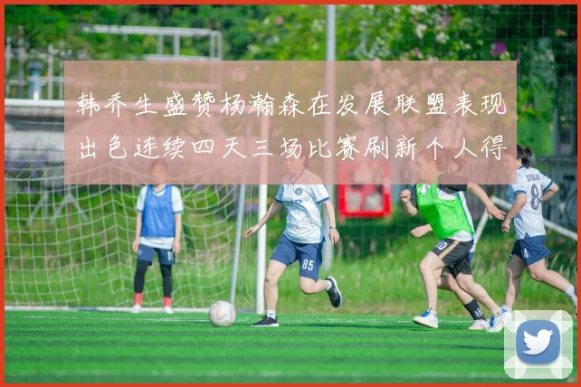 韩乔生盛赞杨瀚森在发展联盟表现出色连续四天三场比赛刷新个人得分与篮板纪录