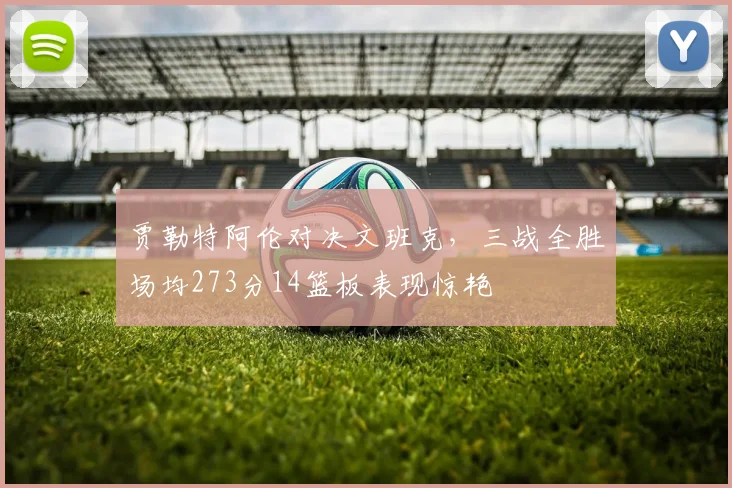 贾勒特阿伦对决文班克，三战全胜场均273分14篮板表现惊艳