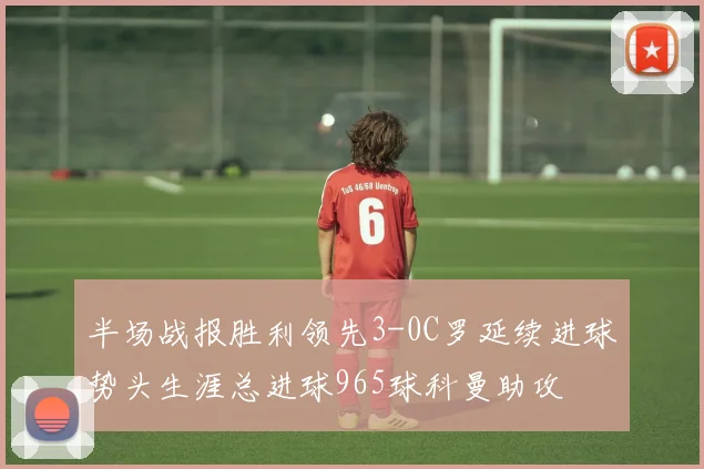 半场战报胜利领先3-0C罗延续进球势头生涯总进球965球科曼助攻