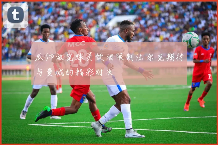 瓜帅放宽球员饮酒限制法尔克期待与曼城的精彩对决