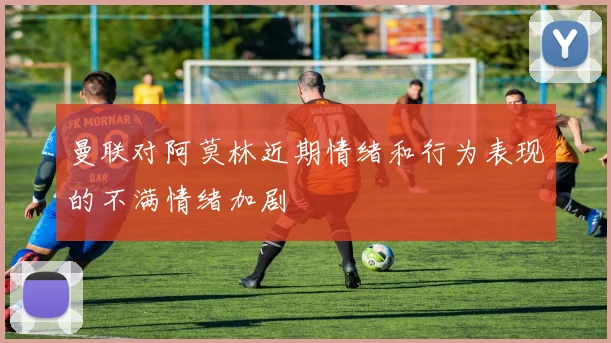 曼联对阿莫林近期情绪和行为表现的不满情绪加剧