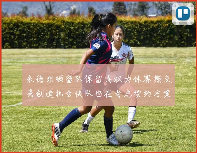 米德尔顿留队保留鸟权为休赛期交易创造机会侠队也在考虑续约方案