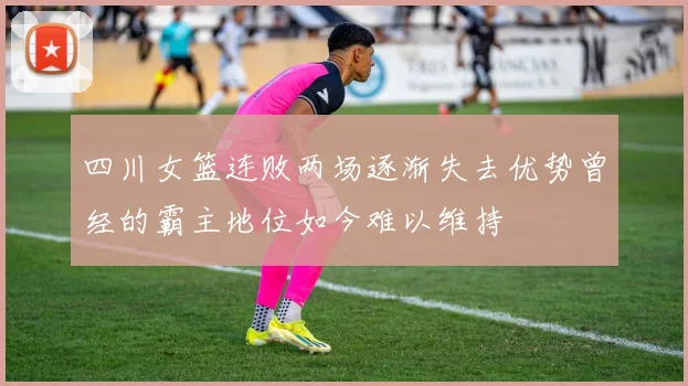 四川女篮连败两场逐渐失去优势曾经的霸主地位如今难以维持