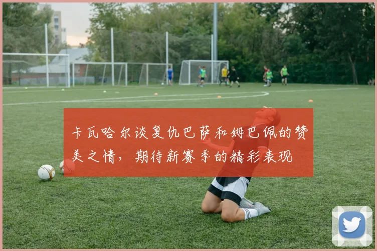 卡瓦哈尔谈复仇巴萨和姆巴佩的赞美之情，期待新赛季的精彩表现