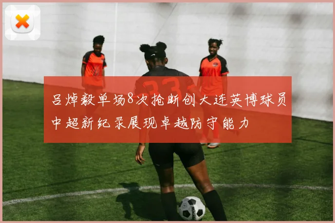 吕焯毅单场8次抢断创大连英博球员中超新纪录展现卓越防守能力