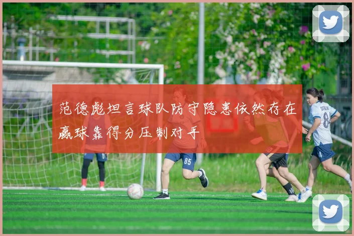 范德彪坦言球队防守隐患依然存在赢球靠得分压制对手