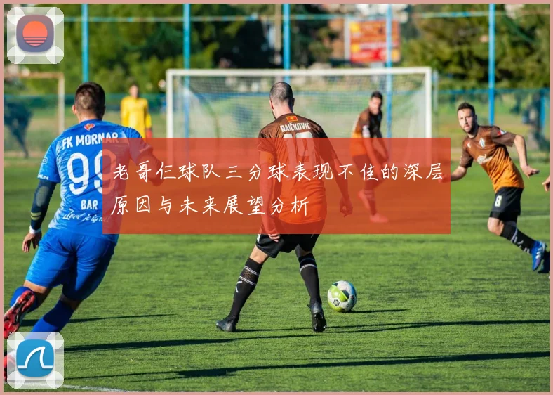 老哥仨球队三分球表现不佳的深层原因与未来展望分析