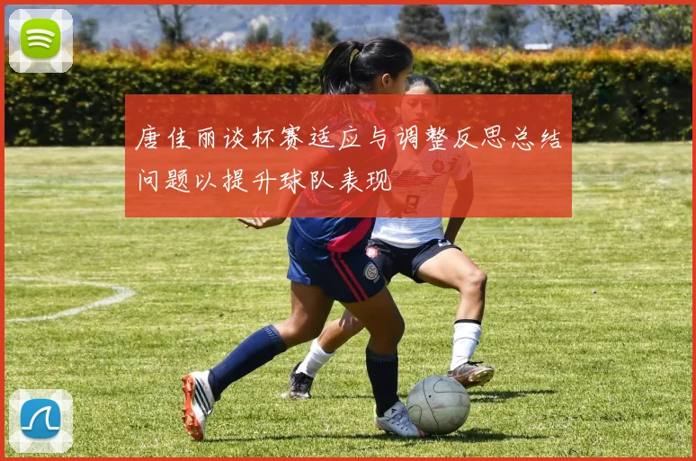 唐佳丽谈杯赛适应与调整反思总结问题以提升球队表现