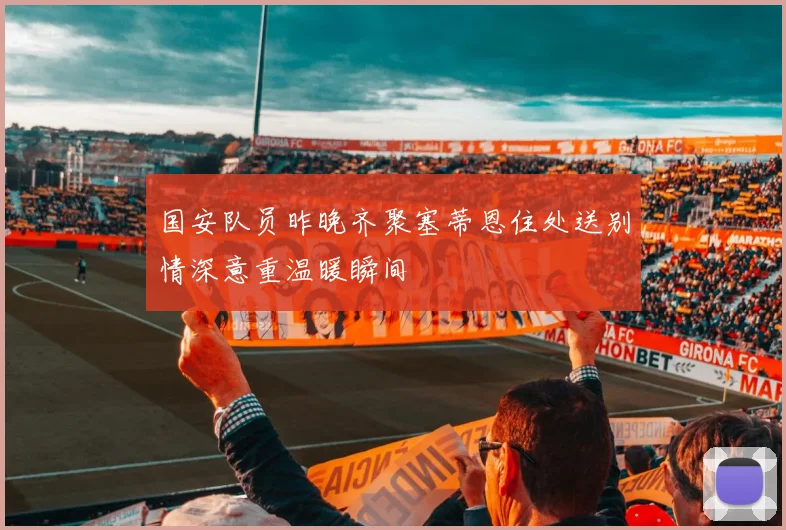 国安队员昨晚齐聚塞蒂恩住处送别情深意重温暖瞬间