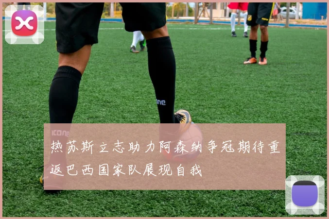 热苏斯立志助力阿森纳争冠期待重返巴西国家队展现自我